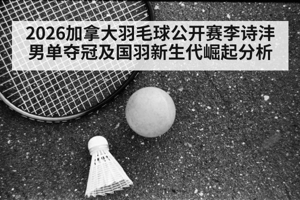 2026加拿大羽毛球公开赛李诗沣男单夺冠及国羽新生代崛起分析